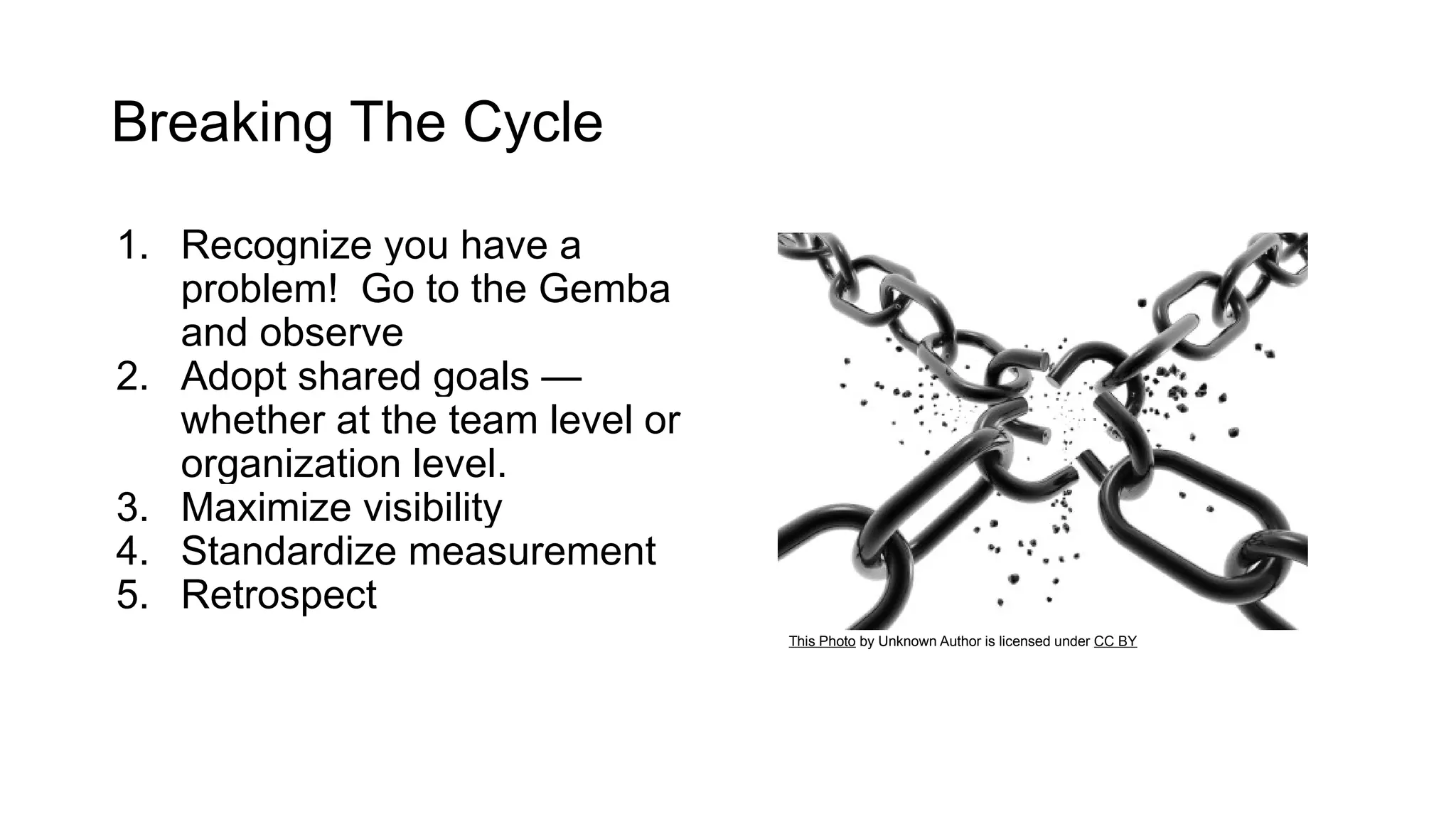 Breaking The Cycle
1. Recognize you have a
problem! Go to the Gemba
and observe
2. Adopt shared goals —
whether at the team level or
organization level.
3. Maximize visibility
4. Standardize measurement
5. Retrospect
This Photo by Unknown Author is licensed under CC BY
 