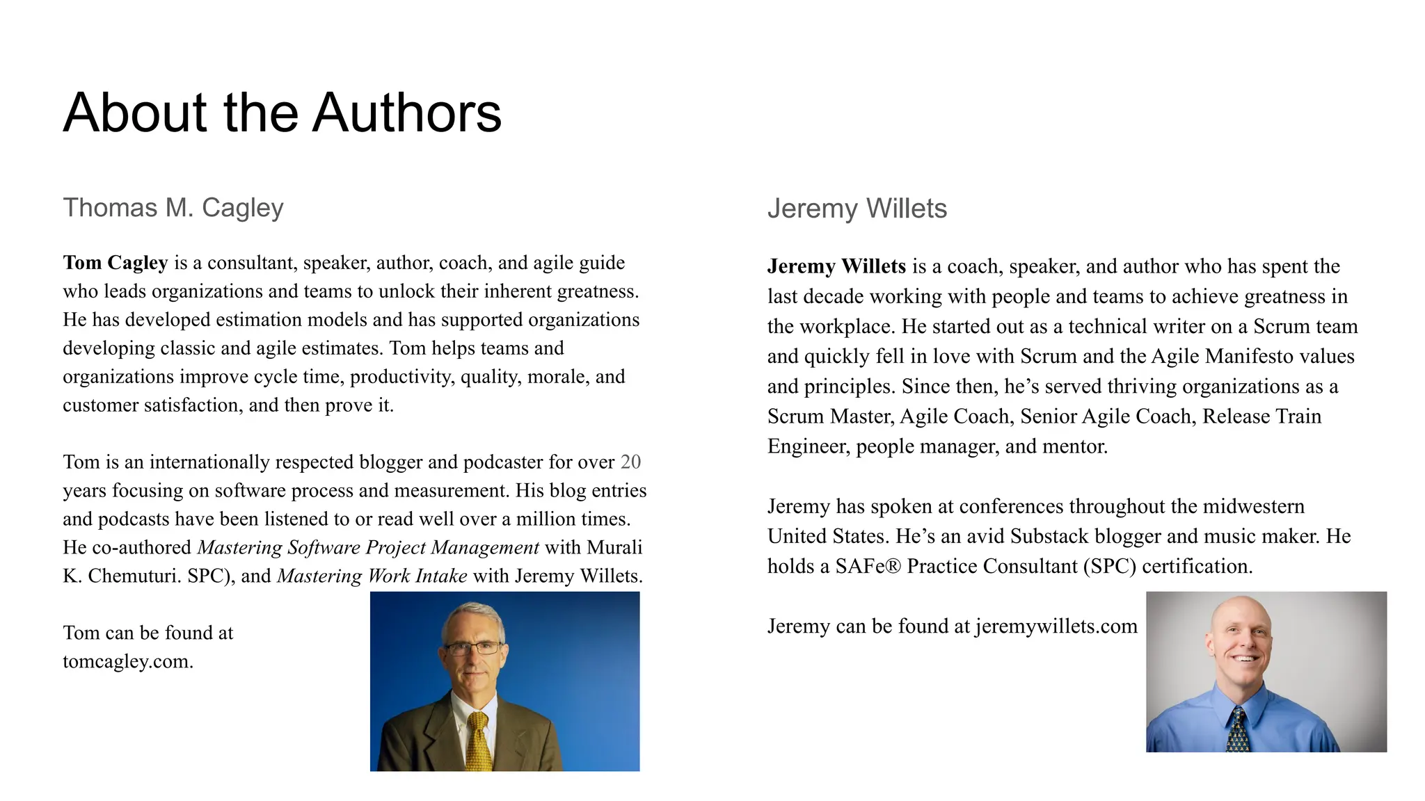 About the Authors
Thomas M. Cagley
Tom Cagley is a consultant, speaker, author, coach, and agile guide
who leads organizations and teams to unlock their inherent greatness.
He has developed estimation models and has supported organizations
developing classic and agile estimates. Tom helps teams and
organizations improve cycle time, productivity, quality, morale, and
customer satisfaction, and then prove it.
Tom is an internationally respected blogger and podcaster for over 20
years focusing on software process and measurement. His blog entries
and podcasts have been listened to or read well over a million times.
He co-authored Mastering Software Project Management with Murali
K. Chemuturi. SPC), and Mastering Work Intake with Jeremy Willets.
Tom can be found at
tomcagley.com.
Jeremy Willets
Jeremy Willets is a coach, speaker, and author who has spent the
last decade working with people and teams to achieve greatness in
the workplace. He started out as a technical writer on a Scrum team
and quickly fell in love with Scrum and the Agile Manifesto values
and principles. Since then, he’s served thriving organizations as a
Scrum Master, Agile Coach, Senior Agile Coach, Release Train
Engineer, people manager, and mentor.
Jeremy has spoken at conferences throughout the midwestern
United States. He’s an avid Substack blogger and music maker. He
holds a SAFe® Practice Consultant (SPC) certification.
Jeremy can be found at jeremywillets.com
 