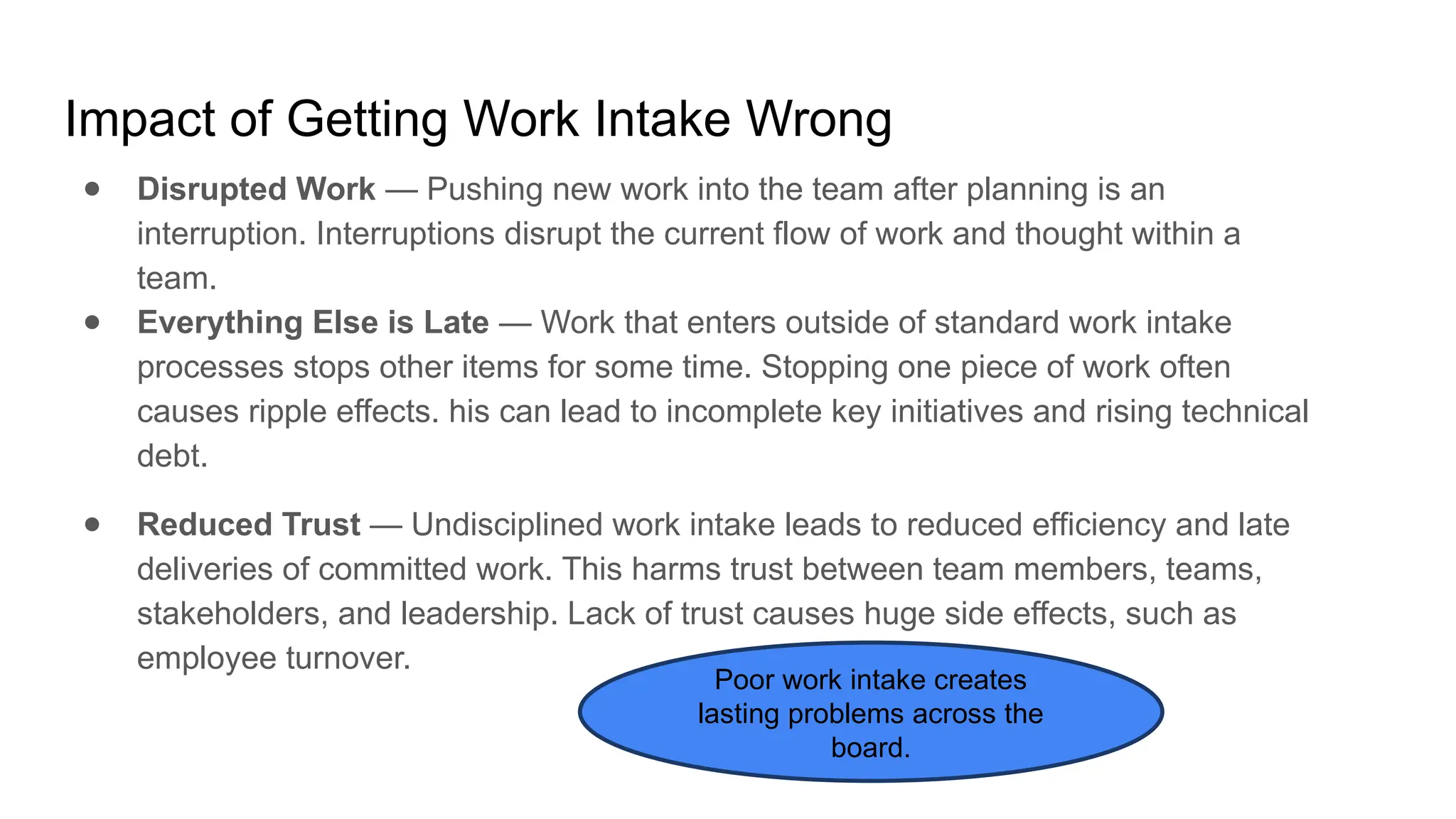 Impact of Getting Work Intake Wrong
● Disrupted Work — Pushing new work into the team after planning is an
interruption. Interruptions disrupt the current flow of work and thought within a
team.
● Everything Else is Late — Work that enters outside of standard work intake
processes stops other items for some time. Stopping one piece of work often
causes ripple effects. his can lead to incomplete key initiatives and rising technical
debt.
● Reduced Trust — Undisciplined work intake leads to reduced efficiency and late
deliveries of committed work. This harms trust between team members, teams,
stakeholders, and leadership. Lack of trust causes huge side effects, such as
employee turnover.
Poor work intake creates
lasting problems across the
board.
 