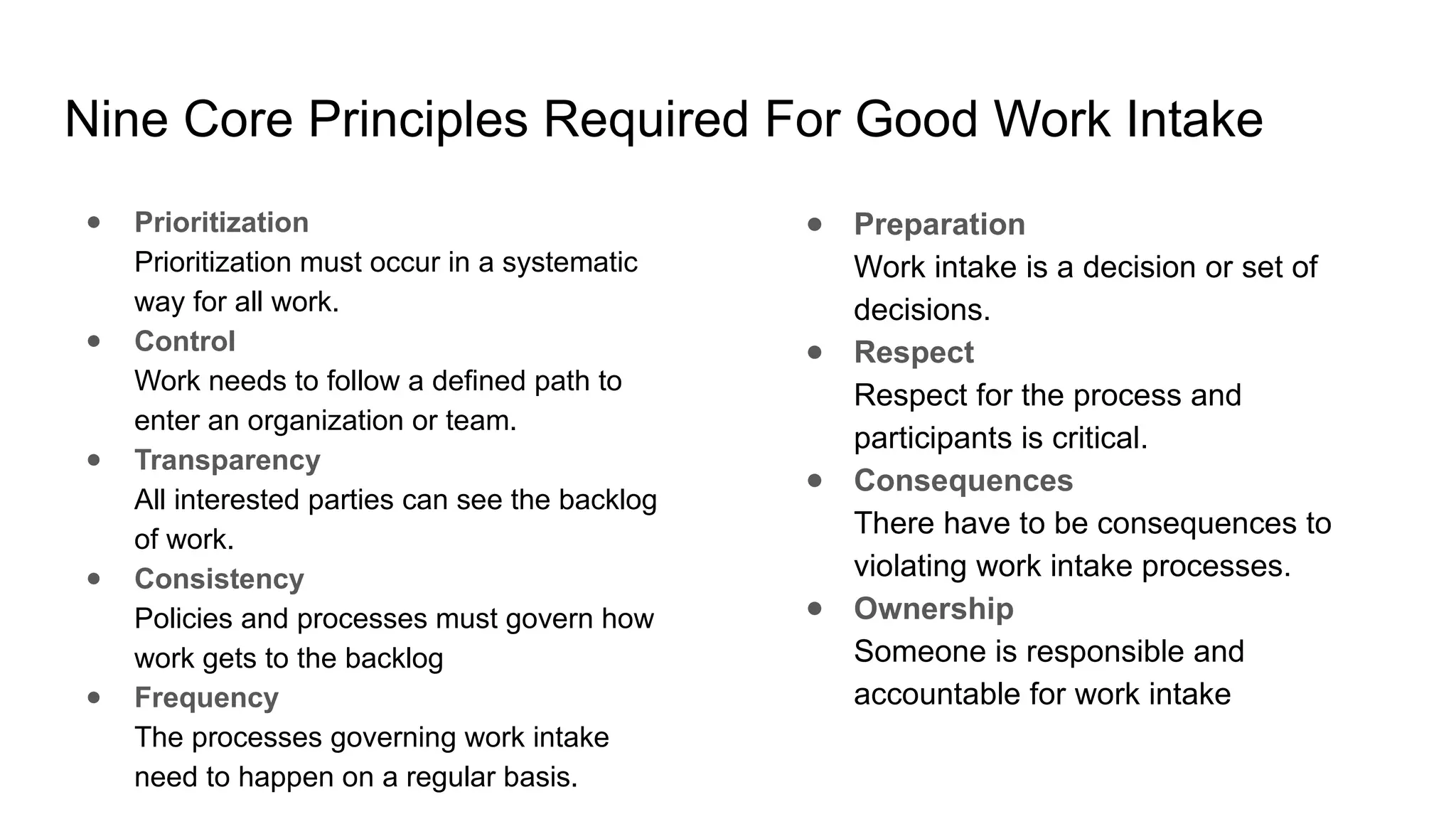 Nine Core Principles Required For Good Work Intake
● Prioritization
Prioritization must occur in a systematic
way for all work.
● Control
Work needs to follow a defined path to
enter an organization or team.
● Transparency
All interested parties can see the backlog
of work.
● Consistency
Policies and processes must govern how
work gets to the backlog
● Frequency
The processes governing work intake
need to happen on a regular basis.
● Preparation
Work intake is a decision or set of
decisions.
● Respect
Respect for the process and
participants is critical.
● Consequences
There have to be consequences to
violating work intake processes.
● Ownership
Someone is responsible and
accountable for work intake
 