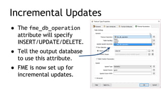 Incremental Updates
● The fme_db_operation
attribute will specify
INSERT/UPDATE/DELETE.
● Tell the output database
to use this attribute.
● FME is now set up for
incremental updates.
 