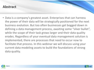 Abstract

• Data is a company’s greatest asset. Enterprises that can harness
  the power of their data will be strategically positioned for the next
  business evolution. But too often businesses get bogged down in
  defining a data management process, awaiting some “silver bullet”,
  while the scope of their task grows larger and their data quality
  erodes. Regardless of your eventual data management solution is
  implemented, there are processes that need to occur now to
  facilitate that process. In this webinar we will discuss using your
  current data modeling assets to build the foundations of strong
  data quality.



  PAGE 2
 