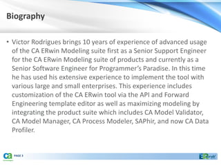 Biography

• Victor Rodrigues brings 10 years of experience of advanced usage
  of the CA ERwin Modeling suite first as a Senior Support Engineer
  for the CA ERwin Modeling suite of products and currently as a
  Senior Software Engineer for Programmer’s Paradise. In this time
  he has used his extensive experience to implement the tool with
  various large and small enterprises. This experience includes
  customization of the CA ERwin tool via the API and Forward
  Engineering template editor as well as maximizing modeling by
  integrating the product suite which includes CA Model Validator,
  CA Model Manager, CA Process Modeler, SAPhir, and now CA Data
  Profiler.


  PAGE 3
 