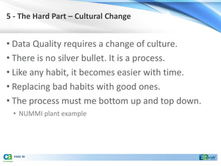 5 - The Hard Part – Cultural Change


• Data Quality requires a change of culture.
• There is no silver bullet. It is a process.
• Like any habit, it becomes easier with time.
• Replacing bad habits with good ones.
• The process must me bottom up and top down.
 • NUMMI plant example




  PAGE 30
 