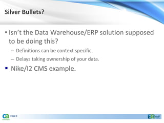 Silver Bullets?


• Isn’t the Data Warehouse/ERP solution supposed
  to be doing this?
  – Definitions can be context specific.
  – Delays taking ownership of your data.
 Nike/I2 CMS example.




  PAGE 9
 