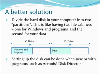 Divide the hard disk in your computer into two “partitions”. This is like having two file cabinets – one for Windows and programs  and the second for your data Setting up the disk can be done when new or with programs  such as Acronis® Disk Director Windows and Programs Data C: Drive D: Drive 