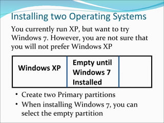 Installing two Operating Systems Empty until Windows 7 Installed Create two Primary partitions You currently run XP, but want to try Windows 7. However, you are not sure that you will not prefer Windows XP When installing Windows 7, you can select the empty partition Windows XP 