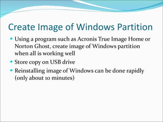 Create Image of Windows Partition Using a program such as Acronis True Image Home or Norton Ghost, create image of Windows partition when all is working well Store copy on USB drive Reinstalling image of Windows can be done rapidly (only about 10 minutes) 