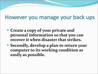 However you manage your back ups Create a copy of your private and personal information so that you can recover it when disaster that strikes. Secondly, develop a plan to return your computer to its working condition as easily as possible. 