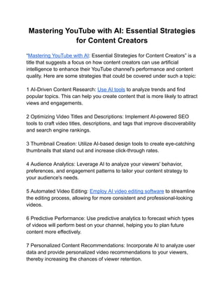 Mastering YouTube with AI: Essential Strategies
for Content Creators
“Mastering YouTube with AI: Essential Strategies for Content Creators” is a
title that suggests a focus on how content creators can use artificial
intelligence to enhance their YouTube channel's performance and content
quality. Here are some strategies that could be covered under such a topic:
1 AI-Driven Content Research: Use AI tools to analyze trends and find
popular topics. This can help you create content that is more likely to attract
views and engagements.
2 Optimizing Video Titles and Descriptions: Implement AI-powered SEO
tools to craft video titles, descriptions, and tags that improve discoverability
and search engine rankings.
3 Thumbnail Creation: Utilize AI-based design tools to create eye-catching
thumbnails that stand out and increase click-through rates.
4 Audience Analytics: Leverage AI to analyze your viewers' behavior,
preferences, and engagement patterns to tailor your content strategy to
your audience's needs.
5 Automated Video Editing: Employ AI video editing software to streamline
the editing process, allowing for more consistent and professional-looking
videos.
6 Predictive Performance: Use predictive analytics to forecast which types
of videos will perform best on your channel, helping you to plan future
content more effectively.
7 Personalized Content Recommendations: Incorporate AI to analyze user
data and provide personalized video recommendations to your viewers,
thereby increasing the chances of viewer retention.
 