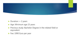  Duration: + 2 years
 Age: Minimum age 23 years
 Previous study: Bachelor Degree in the related field or
equivalent
 Fee: 1990 Euro per year
 