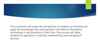This curriculum will widen the perspective of students so that they can
apply the knowledge they have gained in the field of information
technology in real situations in their lives. The courses will allow
students to specialize in creating, implementing and managing IT
services.
 