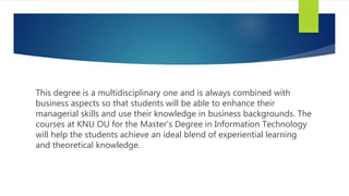 This degree is a multidisciplinary one and is always combined with
business aspects so that students will be able to enhance their
managerial skills and use their knowledge in business backgrounds. The
courses at KNU OU for the Master’s Degree in Information Technology
will help the students achieve an ideal blend of experiential learning
and theoretical knowledge.
 