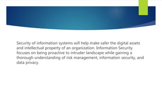 Security of information systems will help make safer the digital assets
and intellectual property of an organization. Information Security
focuses on being proactive to intruder landscape while gaining a
thorough understanding of risk management, information security, and
data privacy.
 