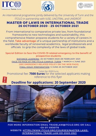 MASTER OF LAWS IN INTERNATIONAL TRADE
26 OCTOBER 2020 - 25 OCTOBER 2021
From international to comparative private law, from foundational
frameworks to new technologies and sustainability, this
comprehensive Master prepares students for a variety of careers in
the field. Take advantage of a unique partnership of institutions and a
worldwide faculty of renowned academics,  legal professionals and
officials to grip the complexity of the laws of global trade.
Special Edition to face the COVID-19 related emergency to the benefit of
prospective students
FOR MORE INFORMATION EMAIL TRADELAW@ITCILO.ORG OR CALL
+39 011 6936178
WEBSITE: HTTPS://WWW.ITCILO.ORG/COURSES/MASTER-LAWS-
INTERNATIONAL-TRADE-LAW-ED-2020-2021
Tuition fee: 8500 Euros
Promotional fee: 7500 Euros for the selected applicants making
reference to this flyer
Deadline for applications: 20 September 2020
DISTANCE LEARNING: 26 OCTOBER 2020-28 FEBRUARY 2021
FACE-TO-FACE AT THE ITCILO CAMPUS, TURIN: 1 MARCH-4 JUNE 2021
(SEE EMERGENCY-RELATED POLICY ON THE WEB PAGE)
FINAL ESSAY PREPARATION: 5 JUNE-25 OCTOBER 2021
An international programme jointly delivered by the University of Turin and the
ITCILO in partnership with IUSE, UNCITRAL and UNIDROIT
 