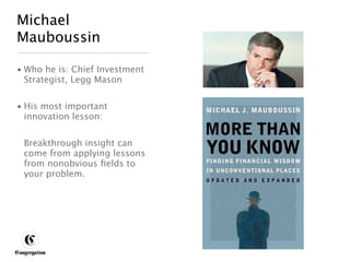 Michael
 Mauboussin

 • Who he is: Chief Investment
   Strategist, Legg Mason


 • His most important
   innovation lesson:


       Breakthrough insight can
       come from applying lessons
       from nonobvious ﬁelds to
       your problem.




DESIGNING BETTER BUSINESS
 