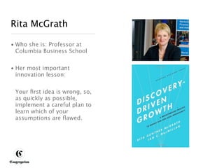 Rita McGrath

 • Who she is: Professor at
   Columbia Business School


 • Her most important
   innovation lesson:


       Your ﬁrst idea is wrong, so,
       as quickly as possible,
       implement a careful plan to
       learn which of your
       assumptions are ﬂawed.




DESIGNING BETTER BUSINESS
 
