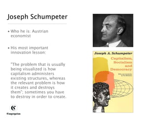 Joseph Schumpeter

 • Who he is: Austrian
   economist


 • His most important
   innovation lesson:


       "The problem that is usually
       being visualized is how
       capitalism administers
       existing structures, whereas
       the relevant problem is how
       it creates and destroys
       them"; sometimes you have
       to destroy in order to create.



DESIGNING BETTER BUSINESS
 
