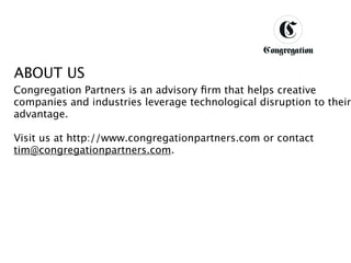 DESIGNING BETTER BUSINESS




ABOUT US
Congregation Partners is an advisory ﬁrm that helps creative
companies and industries leverage technological disruption to their
advantage.

Visit us at http://www.congregationpartners.com or contact
tim@congregationpartners.com.
 