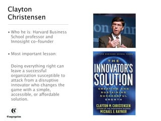 Clayton
 Christensen

 • Who he is: Harvard Business
   School professor and
   Innosight co-founder


 • Most important lesson:


       Doing everything right can
       leave a successful
       organization susceptible to
       attack from a disruptive
       innovator who changes the
       game with a simple,
       accessible, or affordable
       solution.



DESIGNING BETTER BUSINESS
 