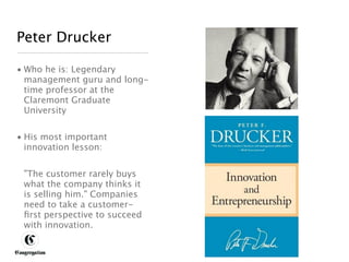 Peter Drucker

 • Who he is: Legendary
   management guru and long-
   time professor at the
   Claremont Graduate
   University


 • His most important
   innovation lesson:


       "The customer rarely buys
       what the company thinks it
       is selling him." Companies
       need to take a customer-
       ﬁrst perspective to succeed
       with innovation.


DESIGNING BETTER BUSINESS
 