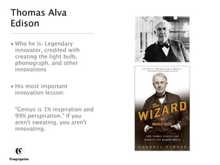 Thomas Alva
 Edison

 • Who he is: Legendary
   innovator, credited with
   creating the light bulb,
   phonograph, and other
   innovations


 • His most important
   innovation lesson:


       "Genius is 1% inspiration and
       99% perspiration." If you
       aren't sweating, you aren't
       innovating.




DESIGNING BETTER BUSINESS
 
