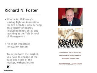 Richard N. Foster

 • Who he is: McKinsey's
   leading light on innovation
   for two decades, now serving
   on a variety of boards
   (including Innosight's) and
   teaching at the Yale School
   of Management


 • His most important
   innovation lesson:


       To outperform the market,
       you have to change at the
       pace and scale of the
       market, without losing


DESIGNING BETTER BUSINESS
 