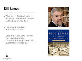 Bill James

 • Who he is: Baseball writer,
   historian, and senior advisor
   to the Boston Red Sox


 • His most important
   innovation lesson:


       Looking at old data in new
       ways can highlight
       counterintuitive patterns that
       overthrow orthodoxy.




DESIGNING BETTER BUSINESS
 