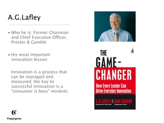 A.G.Laﬂey

 • Who he is: Former Chairman
   and Chief Executive Officer,
   Procter & Gamble


 • His most important
   innovation lesson:


       Innovation is a process that
       can be managed and
       measured; the key to
       successful innovation is a
       "consumer is boss" mindset.




DESIGNING BETTER BUSINESS
 