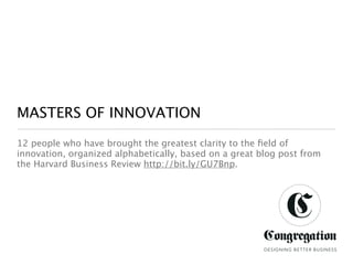 MASTERS OF INNOVATION
12 people who have brought the greatest clarity to the ﬁeld of
innovation, organized alphabetically, based on a great blog post from
the Harvard Business Review http://bit.ly/GU7Bnp.




                                                        DESIGNING BETTER BUSINESS
 