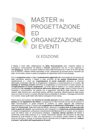 MASTER IN
                            PROGETTAZIONE
                            ED
                            ORGANIZZAZIONE
                            DI EVENTI
                                    IX EDIZIONE

Il Master è frutto della collaborazione tra Delta Comunicazione s.r.l., l’azienda italiana di
Formazione, Comunicazione ed Editoria e Procult, associazione che da 11 anni organizza in
Italia MArteLive. Giunto con grandi risultati sul piano della formazione ed in meno di tre anni già alla
sua IX edizione, il Master intende trasmettere a tutti i partecipanti gli strumenti tecnici necessari per
poter, sin da subito, essere in grado di progettare ed organizzare eventi di varia tipologia.

Con un programma unico in Italia e costantemente aggiornato alle nuove esigenze del mercato già
dalla precedente edizione, il Master è stato arricchito da tre moduli fondamentali dedicati
rispettivamente a: i criteri per l’organizzazione di eventi sostenibili attraverso la riduzione
dell'impatto ambientale nelle fasi di progettazione, erogazione e post-produzione di un evento; alle
strategie di marketing turistico attraverso la progettazione e la promozione di eventi culturali; ed
all'organizzazione di eventi congressuali. La novità della IX edizione è un modulo dedicato alla
conoscenza delle strategie di promozione dell’evento attraverso il web, dotato di infinite risorse di
marketing e comunicazione, sia gratuite che a pagamento: dall’utilizzo delle Adwords ai social
network, dalle directory per i comunicati stampa, all’Article marketing, all’ottimizzazione delle proprie
news sui motori di ricerca. Il modulo affronterà tutte le possibilità di veicolare i messaggi promozionali
di un evento, inclusi quelli relativi alla relativa campagna di fund raising.

Ampio spazio sarà dedicato alle tecniche di raccolta sponsors privati e pubblici, nonché all’ufficio
stampa ed alla legislazione del settore. Il programma è inoltre arricchito da due format esclusivi di
Delta Comunicazione, in grado entrambi di conferire un valore aggiunto alla professione
dell'organizzatore di eventi: il modulo sulla progettazione di allestimenti multimediali e quello sulle
regole del Cerimoniale. Nella fase finale del Master, attraverso un project work di cinque giornate
sotto la guida dei docenti, ogni partecipante sarà impegnato in un'esperienza professionalizzante
in materia di progettazione, produzione e pianificazione dell'allestimento di un evento, con la messa a
punto del relativo piano di comunicazione strategica. L’assoluta valenza operativa del Master è
confermata anche dalla presenza di un modulo interamente dedicato alle procedure ed alle leggi
attraverso le quali fondare un ente, una associazione o una azienda: questo modulo ha, difatti, lo
scopo di informare e, dunque, di indirizzare ciascun discente verso la migliore soluzione per “mettersi
in proprio” nell’ambito dell’organizzazione di eventi.




                                                                                                        1
 