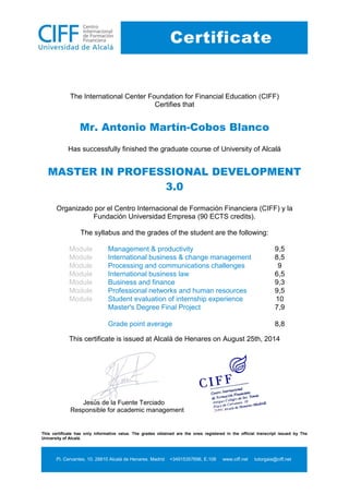 This certificate has only informative value. The grades obtained are the ones registered in the official transcript issued by The
University of Alcalá.
Pl. Cervantes, 10. 28810 Alcalá de Henares. Madrid +34915357696, E.108 www.ciff.net tutorgaia@ciff.net
Certificate
The International Center Foundation for Financial Education (CIFF)
Certifies that
Mr. Antonio Martín-Cobos Blanco
Has successfully finished the graduate course of University of Alcalá
MASTER IN PROFESSIONAL DEVELOPMENT 3.0
Organizado por el Centro Internacional de Formación Financiera (CIFF) y la Fundación Universidad Empresa (90 ECTS credits).
The syllabus and the grades of the student are the following:
Module
Management & productivity
9,5
Module
International business & change management
8,5
Module
Processing and communications challenges
9
Module
International business law
6,5
Module
Business and finance
9,3
Module
Professional networks and human resources
9,5
Module
Student evaluation of internship experience
10
Master's Degree Final Project
7,9
Grade point average
8,8
This certificate is issued at Alcalá de Henares on August 25th, 2014
Jesús de la Fuente Terciado
Responsible for academic management