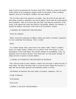 realize he goal of reconstructing the "sarvodaya Social order". Gandhi has not given any specific
or fixed pattern for the reconstruction program but left it to the capacity of those community
organizers and to suit to the different conditions and social situations.
The role of the worker in this approach is very distinct. Here, the worker not only deals with
those groups of people or communities who seek his guidance but he would also would approach
those communities, which do not ask for help as his prime work being the reconstruction of the
society. In this approach the worker takes initiatives and gradually stimulates the community .It
demands the regularity and sincerity of the worker in the reconstruction program.
2.6 MODELS OF COMMUNITY ORGANIZATION
WHAT IS A MODEL?
Before we proceed to understand the different methods and models of community organization
it is wise to understand the terminology. What is a model?
Model:
It is a medium through which a person looks at the complex realities. Model is a simplistic
version of a complex situation. Models serve as a reference for the work and give us a clear
understanding of what would happen. They describe strategies for accomplishing a vision, the
appropriate steps to be taken to get there. Some models grow out of the specific ideologies of
change and some in response to concrete situations.
2.7.MODEL OF COMMUNITY ORGANISATION BY ROTHMAN:
Since 100 years people in various situations, countries have been trying to address the issues of
social welfare .The study of the history helps us to know the drastic changes that took place. A
major shift from the charity approach to the professional delivery of services.
Jack Rothman has introduced three basic models of community organization. They are:
Locality development
Social planning
Social Action
1.MODEL A- LOCALITY DEVELOPMENT:
 
