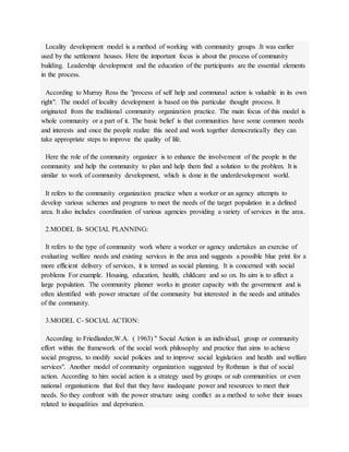 Locality development model is a method of working with community groups .It was earlier
used by the settlement houses. Here the important focus is about the process of community
building. Leadership development and the education of the participants are the essential elements
in the process.
According to Murray Ross the "process of self help and communal action is valuable in its own
right". The model of locality development is based on this particular thought process. It
originated from the traditional community organization practice. The main focus of this model is
whole community or a part of it. The basic belief is that communities have some common needs
and interests and once the people realize this need and work together democratically they can
take appropriate steps to improve the quality of life.
Here the role of the community organizer is to enhance the involvement of the people in the
community and help the community to plan and help them find a solution to the problem. It is
similar to work of community development, which is done in the underdevelopment world.
It refers to the community organization practice when a worker or an agency attempts to
develop various schemes and programs to meet the needs of the target population in a defined
area. It also includes coordination of various agencies providing a variety of services in the area.
2.MODEL B- SOCIAL PLANNING:
It refers to the type of community work where a worker or agency undertakes an exercise of
evaluating welfare needs and existing services in the area and suggests a possible blue print for a
more efficient delivery of services, it is termed as social planning. It is concerned with social
problems For example. Housing, education, health, childcare and so on. Its aim is to affect a
large population. The community planner works in greater capacity with the government and is
often identified with power structure of the community but interested in the needs and attitudes
of the community.
3.MODEL C- SOCIAL ACTION:
According to Friedlander,W.A. ( 1963) " Social Action is an individual, group or community
effort within the framework of the social work philosophy and practice that aims to achieve
social progress, to modify social policies and to improve social legislation and health and welfare
services". Another model of community organization suggested by Rothman is that of social
action. According to him social action is a strategy used by groups or sub communities or even
national organisations that feel that they have inadequate power and resources to meet their
needs. So they confront with the power structure using conflict as a method to solve their issues
related to inequalities and deprivation.
 