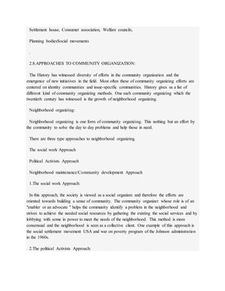 Settlement house, Consumer association, Welfare councils,
Planning bodiesSocial movements
.
2.8.APPROACHES TO COMMUNITY ORGANIZATION:
The History has witnessed diversity of efforts in the community organization and the
emergence of new initiatives in the field. Most often these of community organizing efforts are
centered on identity communities and issue-specific communities. History gives us a list of
different kind of community organizing methods. One such community organizing which the
twentieth century has witnessed is the growth of neighborhood organizing.
Neighborhood organizing:
Neighborhood organizing is one form of community organizing. This nothing but an effort by
the community to solve the day to day problems and help those in need.
There are three type approaches to neighborhood organizing.
The social work Approach
Political Activists Approach
Neighborhood maintenance/Community development Approach
1.The social work Approach:
In this approach, the society is viewed as a social organism and therefore the efforts are
oriented towards building a sense of community. The community organizer whose role is of an
"enabler or an advocate " helps the community identify a problem in the neighborhood and
strives to achieve the needed social resources by gathering the existing the social services and by
lobbying with some in power to meet the needs of the neighborhood. This method is more
consensual and the neighborhood is seen as a collective client. One example of this approach is
the social settlement movement USA and war on poverty program of the Johnson administration
in the 1960s.
2.The political Activists Approach:
 