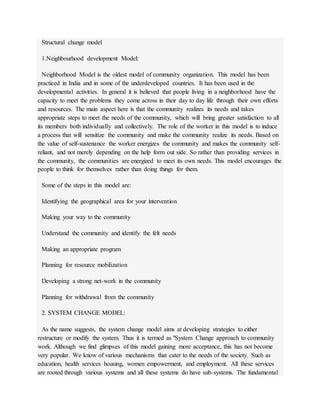 Structural change model
1.Neighbourhood development Model:
Neighborhood Model is the oldest model of community organization. This model has been
practiced in India and in some of the underdeveloped countries. It has been used in the
developmental activities. In general it is believed that people living in a neighborhood have the
capacity to meet the problems they come across in their day to day life through their own efforts
and resources. The main aspect here is that the community realizes its needs and takes
appropriate steps to meet the needs of the community, which will bring greater satisfaction to all
its members both individually and collectively. The role of the worker in this model is to induce
a process that will sensitize the community and make the community realize its needs. Based on
the value of self-sustenance the worker energizes the community and makes the community self-
reliant, and not merely depending on the help form out side. So rather than providing services in
the community, the communities are energized to meet its own needs. This model encourages the
people to think for themselves rather than doing things for them.
Some of the steps in this model are:
Identifying the geographical area for your intervention
Making your way to the community
Understand the community and identify the felt needs
Making an appropriate program
Planning for resource mobilization
Developing a strong net-work in the community
Planning for withdrawal from the community
2. SYSTEM CHANGE MODEL:
As the name suggests, the system change model aims at developing strategies to either
restructure or modify the system. Thus it is termed as "System Change approach to community
work. Although we find glimpses of this model gaining more acceptance, this has not become
very popular. We know of various mechanisms that cater to the needs of the society. Such as
education, health services housing, women empowerment, and employment. All these services
are rooted through various systems and all these systems do have sub-systems. The fundamental
 