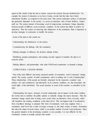 aspect in this model is that the due to various reasons the systems become dysfunctional. For
example the system of education as we have it today, reveals that the cities have better
educational faculties as compared to the rural areas. This system (education policy) of education
has generated disparities in the society. I.e. access to education, lack of basic facilities, trained
staff, etc. The system instead of becoming a tool of empowering mechanism brings disparities
between people of different socio-economic condition. So the system has failed to achieve its
objectives. Thus the worker on observing this disfunction in the community finds it important to
develop strategies to restructure or modify the system.
Some of the tasks in this model are:
Understanding the deficiencies in the system.
Communicating the findings with the community
Making strategies to influence the decision making bodies.
Mobilizing peoples participation and seeking out-side support to translate the plan in to
concrete action.
Making alliances and partnerships with other NGOS and comminutes to demand a change.
3.STRUCTURAL CHANGE MODEL:
One of the most difficult and rarely practiced models of community work is structural change
model. The society consists of small communities and it is nothing but "a web of relationships".
These relationships of the people are formally structured by the respective countries' state
policies, law and constitutions and informally by its customs, traditions etc. that determines the
social rights of the individuals. The social structure in some of the societies is controlled by the
state.
Understanding the macro- structure of social relationship and its impact on the micro realities,
the worker tries to mobilize the public opinion to radically change the macro-structure. Thus the
structural change model aims to bring a new social order, an alternative form of society which
will transform the existing conditions at the micro-level. This can happen only if an alternative
form of political ideology is adopted. This form of community work may originate from a
community itself but it has a wider coverage coverage i.e. the entire society or nation. Sometimes
this takes the shape of social action, which is an another method of social work profession. Since
the general situation in the developing countries is very peculiar, it is very difficult for the
community worker to actually practice this model.
 