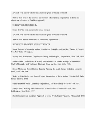 2) Check your answer with the model answer given at the end of the unit.
Write a short note on the historical development of community organization in India and
discuss the relevance of Gandhian approach.
CHECK YOUR PROGRESS IV
Notes: 1) Write your answer in the space provided
2) Check your answer with the model answer given at the end of the unit.
Write a short note on philosophy of community organization?
SUGGESTED READINGS AND REFERENCES
Arthur Dunham: Community welfare organization, Principles and practice, Thomas Y.Crowell
Co., New York, 1958, pp23.
Murray Ross, Community Organization-Theory and Principles, Harper Bros., New York, 1955.
Ronald Lippitt,J Watson and B. Westly, The Dynamics of Planned Change, A comparative
Study of Principles and Technique, Harcourt, Brace and Co., New York, 1958.
Robert Moriis and Robert Binstok, Feasible Planning for social change, Columbia University
Press, New York, 158.
Walter A. Friendlander and Robert Z. Apte: Introduction to Social welfare, Prentice-Hall India
Private Limited, 1982.
Steiner Frederick Jesse: Community organization, The New century Co. New York 1958.
Siddiqui H.Y: Working with communities an introduction to community work, Hira
Publications, New Delhi, 1997
Dayal Parameshwari: Gandhian Approach to Social Work, Gujrat Vidyapith, Ahmedabad, 1986
 