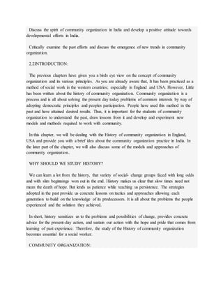 Discuss the spirit of community organization in India and develop a positive attitude towards
developmental efforts in India.
Critically examine the past efforts and discuss the emergence of new trends in community
organization.
2.2INTRODUCTION:
The previous chapters have given you a birds eye view on the concept of community
organization and its various principles. As you are already aware that, It has been practiced as a
method of social work in the western countries; especially in England and USA. However, Little
has been written about the history of community organization. Community organization is a
process and is all about solving the present day today problems of common interests by way of
adopting democratic principles and peoples participation. People have used this method in the
past and have attained desired results. Thus, it is important for the students of community
organization to understand the past, draw lessons from it and develop and experiment new
models and methods required to work with community.
In this chapter, we will be dealing with the History of community organization in England,
USA and provide you with a brief idea about the community organization practice in India. In
the later part of the chapter, we will also discuss some of the models and approaches of
community organization..
WHY SHOULD WE STUDY HISTORY?
We can learn a lot from the history, that variety of social- change groups faced with long odds
and with slim beginnings won out in the end. History makes us clear that slow times need not
mean the death of hope. But lends us patience while teaching us persistence. The strategies
adopted in the past provide us concrete lessons on tactics and approaches allowing each
generation to build on the knowledge of its predecessors. It is all about the problems the people
experienced and the solution they achieved.
In short, history sensitizes us to the problems and possibilities of change, provides concrete
advice for the present-day action, and sustain our action with the hope and pride that comes from
learning of past experience. Therefore, the study of the History of community organization
becomes essential for a social worker.
COMMUNITY ORGANIZATION:
 