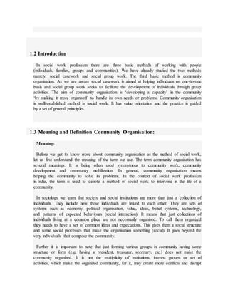 1.2 Introduction
In social work profession there are three basic methods of working with people
(individuals, families, groups and communities). We have already studied the two methods
namely, social casework and social group work. The third basic method is community
organisation. As we are aware social casework is aimed at helping individuals on one-to-one
basis and social group work seeks to facilitate the development of individuals through group
activities. The aim of community organisation is ‘developing a capacity’ in the community
‘by making it more organised’ to handle its own needs or problems. Community organisation
is well-established method in social work. It has value orientation and the practice is guided
by a set of general principles.
1.3 Meaning and Definition Community Organisation:
Meaning:
Before we get to know more about community organisation as the method of social work,
let us first understand the meaning of the term we use. The term community organisation has
several meanings. It is being often used synonymous to community work, community
development and community mobilization. In general, community organisation means
helping the community to solve its problems. In the context of social work profession
in India, the term is used to denote a method of social work to intervene in the life of a
community.
In sociology we learn that society and social institutions are more than just a collection of
individuals. They include how those individuals are linked to each other. They are sets of
systems such as economy, political organisation, value, ideas, belief systems, technology,
and patterns of expected behaviours (social interaction). It means that just collections of
individuals living at a common place are not necessarily organized. To call them organized
they needs to have a set of common ideas and expectations. This gives them a social structure
and some social processes that make the organisation something (social). It goes beyond the
very individuals that compose the community.
Further it is important to note that just forming various groups in community having some
structure or form (e.g. having a president, treasurer, secretary, etc.) does not make the
community organized. It is not the multiplicity of institutions, interest groups or set of
activities, which make the organized community, for it, may create more conflicts and disrupt
 
