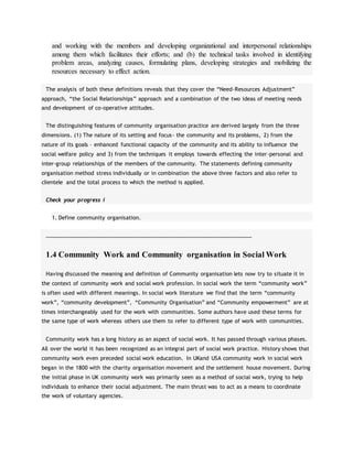 and working with the members and developing organizational and interpersonal relationships
among them which facilitates their efforts; and (b) the technical tasks involved in identifying
problem areas, analyzing causes, formulating plans, developing strategies and mobilizing the
resources necessary to effect action.
The analysis of both these definitions reveals that they cover the “Need-Resources Adjustment”
approach, “the Social Relationships” approach and a combination of the two ideas of meeting needs
and development of co-operative attitudes.
The distinguishing features of community organisation practice are derived largely from the three
dimensions. (1) The nature of its setting and focus- the community and its problems, 2) from the
nature of its goals – enhanced functional capacity of the community and its ability to influence the
social welfare policy and 3) from the techniques it employs towards effecting the inter-personal and
inter-group relationships of the members of the community. The statements defining community
organisation method stress individually or in combination the above three factors and also refer to
clientele and the total process to which the method is applied.
Check your progress I
1. Define community organisation.
____________________________________________________________________
1.4 Community Work and Community organisation in Social Work
Having discussed the meaning and definition of Community organisation lets now try to situate it in
the context of community work and social work profession. In social work the term “community work”
is often used with different meanings. In social work literature we find that the term “community
work”, “community development”, “Community Organisation” and “Community empowerment” are at
times interchangeably used for the work with communities. Some authors have used these terms for
the same type of work whereas others use them to refer to different type of work with communities.
Community work has a long history as an aspect of social work. It has passed through various phases.
All over the world it has been recognized as an integral part of social work practice. History shows that
community work even preceded social work education. In UKand USA community work in social work
began in the 1800 with the charity organisation movement and the settlement house movement. During
the initial phase in UK community work was primarily seen as a method of social work, trying to help
individuals to enhance their social adjustment. The main thrust was to act as a means to coordinate
the work of voluntary agencies.
 
