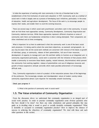 In India the experience of working with slum community in the city of Mumbai lead to the
establishment of the first institution of social work education in 1937. Community work as a method of
social work in India is largely seen as a process of developing local initiatives, particularly in the areas
of education, health and agriculture development. The focus of the work is, to encourage people to
express their needs, and enable them to avail the existing resources.
There are several ways in which social work practitioners and others work in the community. In social
work we find three main approaches namely, Community Development, Community Organisation and
Community relations/services. While these approaches represent different situations or areas of
community work there are fundamental similarities in what is being attempted. Their components are
often interlinked and at times overlapping.
What is important for us here to understand is that the community work is one of the basic social
work processes. It is being used to attain the same basic objectives, as casework and groupwork. As
you may be aware that all the social work methods are concerned with removal of the blocks to growth
of individual, group, or community, release of their potentialities, full use of inner resources,
development of capacity to manage one’s own life and their ability to function as an integrated unit. In
community organisation particularly, social work is concerned with the initiation of that process which
enable a community to overcome those blocks (apathy, vested interests, discrimination) which prevent
the community from working together; release of potentialities and use of indigenous resources and
growth of those cooperative attitude and skills which make possible achievement of increasingly
difficult ends.
Thus, Community organisation is more of a product of the maturation process than of the beginnings
of the profession. The increasingly complex and interdependent nature of modern society makes
community organisation almost a pre-requisite for reasonably smooth functioning.
Check your progress II
1. What is the position of community work in social work?
1.5. The Value orientation of Community Organisation
From the discussion above we understand that community organisation is an integral part of
social work practice. In order to practice community organisation some obvious questions arise
that how should it be done? Are there any value orientations and general principles that may
guide us in deciding what is sound or good or socially desirable community organisation? What
is desirable or accepted in community organisation practice? How to improve the chances of
success in achieving the objectives of community organisation? We deal with these and such
other questions in this section.
 