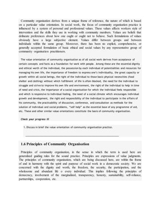 Community organisation derives from a unique frame of reference, the nature of which is based
on a particular value orientation. In social work, the focus of community organisation practice is
influenced by a system of personal and professional values. These values affects workers style of
intervention and the skills they use in working with community members. Values are beliefs that
delineate preferences about how one ought or ought not to behave. Such formulations of values
obviously have a large subjective element. Values differ between groups and between
individuals within the same group. Moreover, there has been no explicit, comprehensive, or
generally accepted formulation of basic ethical and social values by any representative group of
community organisation practitioners.
The value orientation of community organisation as of all social work derives from acceptance of
certain concepts and facts as a foundation for work with people. Among these are the essential dignity
and ethical worth of the individual, the possession by each individual of potentialities and resources for
managing his own life, the importance of freedom to express one’s individuality, the great capacity or
growth within all social beings, the right of the individual to those basic physical necessities (food
shelter and clothing) without which fulfillment of life is often blocked, the need for the individual to
struggle and strive to improve his own life and environment, the right of the individual to help in time
of need and crisis, the importance of a social organisation for which the individual feels responsible
and which is responsive to individual feeling, the need of a social climate which encourages individual
growth and development, the right and responsibility of the individual to participate in the affairs of
his community, the practicability of discussion, conference, and consultation as methods for the
solution of individual and social problems, “self help” as the essential base of any programme of aid,
etc. These and other similar value orientations constitute the basis of community organisation.
Check your progress III
1. Discuss in brief the value orientation of community organisation practice.
____________________________________________________________________
1.6 Principles of Community Organisation
Principles of community organisation, in the sense in which the term is used here are
generalized guiding rules for the sound practice. Principles are expressions of value judgments.
The principles of community organisation, which are being discussed here, are within the frame
of and in harmony with the spirit and purpose of social work in a democratic society. We are
concerned with the dignity and worth, the freedom, the security, the participation, and the
wholesome and abundant life o every individual. This implies following the principles of
democracy, involvement of the marginalized, transparency, honesty, sustainability, self-reliance,
partnerships, cooperation, etc.
 