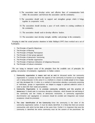 8. The association must develop active and effective lines of communication both
within the association and between the association and the community.
9. The association should seek to support and strengthen groups which it brings
together in cooperative work.
10. The association should develop a pace of work relative to existing conditions in
the community.
11. The association should seek to develop effective leaders.
12. The association must develop strength, stability and prestige in the community.
Keeping in mind the actual practice situations in India Siddiqui (1997) have worked out a set of
8 principles.
1. The Principle of Specific Objectives
2. The Principle of Planning
3. The Principle of Peoples Participation
4. The Principle of inter-group approach
5. The Principle of democratic functioning
6. The Principle of flexible organisation
7. The Principle of Optimum Utilisation of Indigenous Resources
8. The Principle of Cultural orientation
We are trying to interpret some of the principles from the available sets of principles for
guiding our practice of community organisation in Indian context.
1. Community organisation is means and not an end: As discussed earlier the community
organisation is a process by which the capacity of the community to function as an integrated
unit is being enhanced. In this sense it is a method or a means to enable people to live a happy
and fully developed life. It refers to a method of intervention whereby a community consisting
of individuals, groups or organisations are helped to engage in planned collective action in
order to deal with their needs and problems.
2. Community Organisation is to promote community solidarity and the practice of
democracy: It should seek to overcome disruptive influences, which threaten the well being of
the community and the vitality of democratic institutions. In community organisation
discrimination and segregation or exclusion should be avoided and integration and mutual
acceptance should be promoted.
3. The clear identification of the Community: Since the community is the client of the
community organisation worker, it must be clearly identified. It is likely that there are several
communities with which he/she deals at the same time. Further it is important that once the
community is identified the entire community must be the concern of the practitioner. No
 