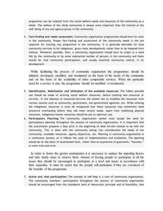programme can be isolated from the social welfare needs and resources of the community as a
whole. The welfare of the whole community is always more important than the interest or the
well being of any one agency/group in the community.
4. Fact-finding and needs assessment: Community organisation programmes should have its roots
in the community. Proper fact-finding and assessment of the community needs is the pre
requisite for starting any programme in the community. It is generally desirable for local
community services to be indigenous, grass-roots developments rather than to be imposed form
without. Whenever possible, then, a community organisation should have its origin in a need
felt by the community or by some substantial number of persons in the community and there
should be vital community participation, and usually essential community control, in its
development.
While facilitating the process of community organisation the programmes should be
initiated, developed, modified, and terminated on the basis of the needs of the community
and on the basis of the availability of other comparable services. When the particular
need for a service is met, the programme should be modified or terminated.
5. Identification, Mobilization and Utilization of the available resources: The fullest possible
use should be made of existing social welfare resources, before creating new resources or
services. In the absence of resources/services the worker has to mobilize the resources from
various sources such as community, government, non-government agencies, etc. While utilizing
the indigenous resources it must be recognised that these resources may sometimes need
extensive overhauling before they will meet certain needs. Apart from mobilizing physical
resources, indigenous human resources should be put to optimum use.
6. Participatory Planning: The community organisation worker must accept the need for
participatory planning throughout the process of community organisation. It is important that
the practitioner prepares a blue print in the beginning of what he/she intends to do with the
community. This is done with the community taking into consideration the needs of the
community, available resources, agency objectives, etc. Planning in community organisation is
a continuous process as it follows the cycle of implementation and evaluation. The planning
should be on the basis of ascertained facts, rather than an expression of guesswork, “hunches,”
or mere trial and error.
In order to foster the greater participation it is necessary to analyse the impeding factors
and take timely steps to remove them. Instead of forcing people to participate in all the
issues they should be encouraged to participate at a level and issues in accordance with
their capacities. It must be noted that the people will participate if they are convinced of
the benefits of the programme.
7. Active and vital participation: The concept of self-help is a core of community organisation.
The community members’ participation throughout the process of community organisation
should be encouraged from the standpoint both of democratic principle and of feasibility- that
 