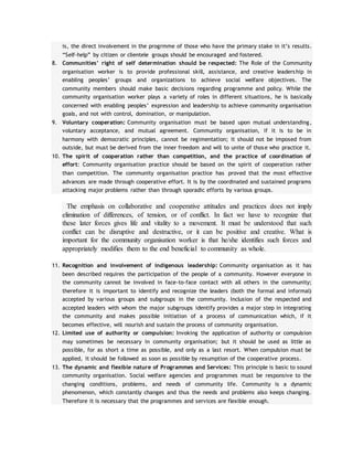 is, the direct involvement in the progrmme of those who have the primary stake in it’s results.
“Self-help” by citizen or clientele groups should be encouraged and fostered.
8. Communities’ right of self determination should be respected: The Role of the Community
organisation worker is to provide professional skill, assistance, and creative leaders hip in
enabling peoples’ groups and organizations to achieve social welfare objectives. The
community members should make basic decisions regarding programme and policy. While the
community organisation worker plays a variety of roles in different situations, he is basically
concerned with enabling peoples’ expression and leadership to achieve community organisation
goals, and not with control, domination, or manipulation.
9. Voluntary cooperation: Community organisation must be based upon mutual understanding,
voluntary acceptance, and mutual agreement. Community organisation, if it is to be in
harmony with democratic principles, cannot be regimentation; it should not be imposed from
outside, but must be derived from the inner freedom and will to unite of those who practice it.
10. The spirit of cooperation rather than competition, and the practice of coordination of
effort: Community organisation practice should be based on the spirit of cooperation rather
than competition. The community organisation practice has proved that the most effective
advances are made through cooperative effort. It is by the coordinated and sustained programs
attacking major problems rather than through sporadic efforts by various groups.
The emphasis on collaborative and cooperative attitudes and practices does not imply
elimination of differences, of tension, or of conflict. In fact we have to recognize that
these later forces gives life and vitality to a movement. It must be understood that such
conflict can be disruptive and destructive, or it can be positive and creative. What is
important for the community organisation worker is that he/she identifies such forces and
appropriately modifies them to the end beneficial to community as whole.
11. Recognition and involvement of indigenous leadership: Community organisation as it has
been described requires the participation of the people of a community. However everyone in
the community cannot be involved in face-to-face contact with all others in the community;
therefore it is important to identify and recognize the leaders (both the formal and informal)
accepted by various groups and subgroups in the community. Inclusion of the respected and
accepted leaders with whom the major subgroups identify provides a major step in integrating
the community and makes possible initiation of a process of communication which, if it
becomes effective, will nourish and sustain the process of community organisation.
12. Limited use of authority or compulsion: Invoking the application of authority or compulsion
may sometimes be necessary in community organisation; but it should be used as little as
possible, for as short a time as possible, and only as a last resort. When compulsion must be
applied, it should be followed as soon as possible by resumption of the cooperative process.
13. The dynamic and flexible nature of Programmes and Services: This principle is basic to sound
community organisation. Social welfare agencies and programmes must be responsive to the
changing conditions, problems, and needs of community life. Community is a dynamic
phenomenon, which constantly changes and thus the needs and problems also keeps changing.
Therefore it is necessary that the programmes and services are flexible enough.
 