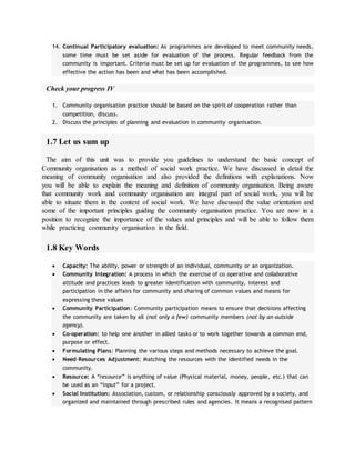 14. Continual Participatory evaluation: As programmes are developed to meet community needs,
some time must be set aside for evaluation of the process. Regular feedback from the
community is important. Criteria must be set up for evaluation of the programmes, to see how
effective the action has been and what has been accomplished.
Check your progress IV
1. Community organisation practice should be based on the spirit of cooperation rather than
competition, discuss.
2. Discuss the principles of planning and evaluation in community organisation.
1.7 Let us sum up
The aim of this unit was to provide you guidelines to understand the basic concept of
Community organisation as a method of social work practice. We have discussed in detail the
meaning of community organisation and also provided the definitions with explanations. Now
you will be able to explain the meaning and definition of community organisation. Being aware
that community work and community organisation are integral part of social work, you will be
able to situate them in the context of social work. We have discussed the value orientation and
some of the important principles guiding the community organisation practice. You are now in a
position to recognize the importance of the values and principles and will be able to follow them
while practicing community organisation in the field.
1.8 Key Words
 Capacity: The ability, power or strength of an individual, community or an organization.
 Community Integration: A process in which the exercise of co operative and collaborative
attitude and practices leads to greater identification with community, interest and
participation in the affairs for community and sharing of common values and means for
expressing these values
 Community Participation: Community participation means to ensure that decisions affecting
the community are taken by all (not only a few) community members (not by an outside
agency).
 Co-operation: to help one another in allied tasks or to work together towards a common end,
purpose or effect.
 Formulating Plans: Planning the various steps and methods necessary to achieve the goal.
 Need-Resources Adjustment: Matching the resources with the identified needs in the
community.
 Resource: A “resource” is anything of value (Physical material, money, people, etc.) that can
be used as an “input” for a project.
 Social Institution: Association, custom, or relationship consciously approved by a society, and
organized and maintained through prescribed rules and agencies. It means a recognised pattern
 