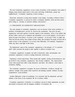 The term "community organization covers a series of activities at the community level aimed at
bringing about desired improvement in the social well being of individuals, groups and
neighborhoods". Community organizing is about creating a
Democratic instrument to bring about sustained social change. According to Murray G.Ross, "
Community organization is a process by which a community identifies needs and takes action,
and in doing so... develops co-operative attitudes and practices."
2.3. PHILOSOPHY OF COMMUNITY ORGANIZATION:
The early attempts in community organization were an outcome of the serious problems i.e.
problems of unemployment, poverty etc. faced by the communities. Thus grew up many
organisations and social agencies to provide support to the community. Soon, it was realized that
all these efforts need to be co-ordinated and streamlined so as to avoid duplicity of work and to
reduce the gap in the delivery of services to the community. At one point of time we might ask,
What has been the driving force behind all these efforts that prompted the people of Good will to
render services to the community? Let us look at the Philosophy of Community Organization,
which may throw some light on this theme.
The fundamental aspect of the community organizations is the principle of " Co-operative
spirit" which promotes the people to unite together to address a common issue.
Community organization recognizes the spirit of democratic values and principles and
community organization is about is creating democratic involvement.
Organizing is about empowering. When people unite together, barring all discriminations and
get involved in the community organizations, they develop confidence. This empowerment
comes when people learn skills to help themselves and others. The collective action helps in
community building.
The community organization recognizes the power of individual. It believes, through the
collective strength of the people, better teamwork and adopting scientific methods can make
comprehensive social problems.
Another Philosophy is that of coordination. It is concerned with the adjustments and inter-
relations of the forces in the community life for a common welfare.
Community organization is therefore, is a continuous process in which adjustments are made
and remade to keep pace with the changing conditions of community life.
 