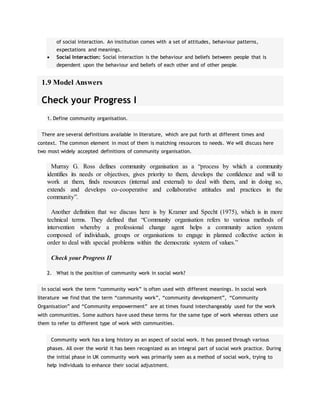 of social interaction. An institution comes with a set of attitudes, behaviour patterns,
expectations and meanings.
 Social Interaction: Social interaction is the behaviour and beliefs between people that is
dependent upon the behaviour and beliefs of each other and of other people.
1.9 Model Answers
Check your Progress I
1. Define community organisation.
There are several definitions available in literature, which are put forth at different times and
context. The common element in most of them is matching resources to needs. We will discuss here
two most widely accepted definitions of community organisation.
Murray G. Ross defines community organisation as a “process by which a community
identifies its needs or objectives, gives priority to them, develops the confidence and will to
work at them, finds resources (internal and external) to deal with them, and in doing so,
extends and develops co-cooperative and collaborative attitudes and practices in the
community”.
Another definition that we discuss here is by Kramer and Specht (1975), which is in more
technical terms. They defined that “Community organisation refers to various methods of
intervention whereby a professional change agent helps a community action system
composed of individuals, groups or organisations to engage in planned collective action in
order to deal with special problems within the democratic system of values.”
Check your Progress II
2. What is the position of community work in social work?
In social work the term “community work” is often used with different meanings. In social work
literature we find that the term “community work”, “community development”, “Community
Organisation” and “Community empowerment” are at times found interchangeably used for the work
with communities. Some authors have used these terms for the same type of work whereas others use
them to refer to different type of work with communities.
Community work has a long history as an aspect of social work. It has passed through various
phases. All over the world it has been recognized as an integral part of social work practice. During
the initial phase in UK community work was primarily seen as a method of social work, trying to
help individuals to enhance their social adjustment.
 