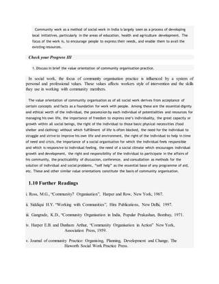 Community work as a method of social work in India is largely seen as a process of developing
local initiatives, particularly in the areas of education, health and agriculture development. The
focus of the work is, to encourage people to express their needs, and enable them to avail the
existing resources.
Check your Progress III
1. Discuss in brief the value orientation of community organisation practice.
In social work, the focus of community organisation practice is influenced by a system of
personal and professional values. These values affects workers style of intervention and the skills
they use in working with community members.
The value orientation of community organisation as of all social work derives from acceptance of
certain concepts and facts as a foundation for work with people. Among these are the essential dignity
and ethical worth of the individual, the possession by each individual of potentialities and resources for
managing his own life, the importance of freedom to express one’s individuality, the great capacity or
growth within all social beings, the right of the individual to those basic physical necessities (food
shelter and clothing) without which fulfillment of life is often blocked, the need for the individual to
struggle and strive to improve his own life and environment, the right of the individual to help in time
of need and crisis, the importance of a social organisation for which the individual feels responsible
and which is responsive to individual feeling, the need of a social climate which encourages individual
growth and development, the right and responsibility of the individual to participate in the affairs of
his community, the practicability of discussion, conference, and consultation as methods for the
solution of individual and social problems, “self help” as the essential base of any programme of aid,
etc. These and other similar value orientations constitute the basis of community organisation.
1.10 Further Readings
i. Ross, M.G., “Community7 Organisation”, Harper and Row, New York, 1967.
ii. Siddiqui H.Y. “Working with Communities”, Hira Publications, New Delhi, 1997.
iii. Gangrade, K.D., “Community Organisation in India, Popular Prakashan, Bombay, 1971.
iv. Harper E.B. and Dunham Arthur, “Community Organisation in Action” New York,
Association Press, 1959.
v. Journal of community Practice: Organising, Planning, Development and Change, The
Haworth Social Work Practice Press.
 